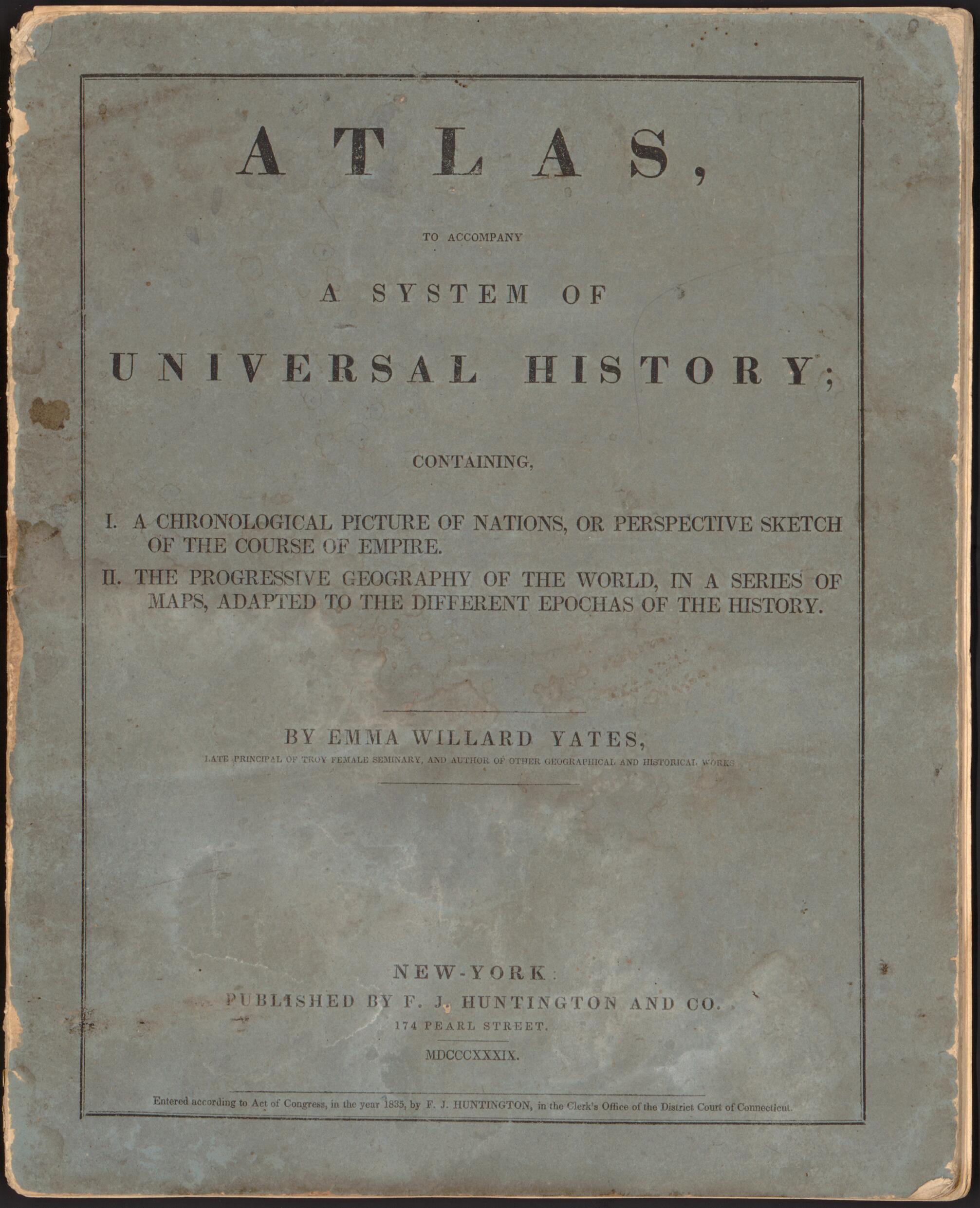 This old map of Atlas to Accompany a System of Universal History : Containing I. a Chronological Picture of Nations, Or Perspective Sketch of the Course of Empire, II. the Progressive Geography of the World In a Series of Maps Adapted to the Different Epocha was created by  F.J. Huntington and Co, Emma Willard in 1839
